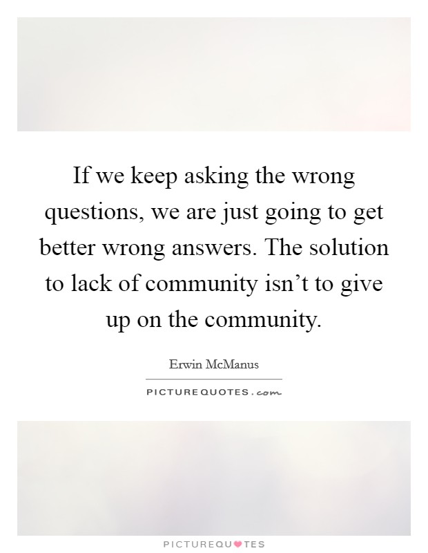 If we keep asking the wrong questions, we are just going to get better wrong answers. The solution to lack of community isn't to give up on the community. Picture Quote #1