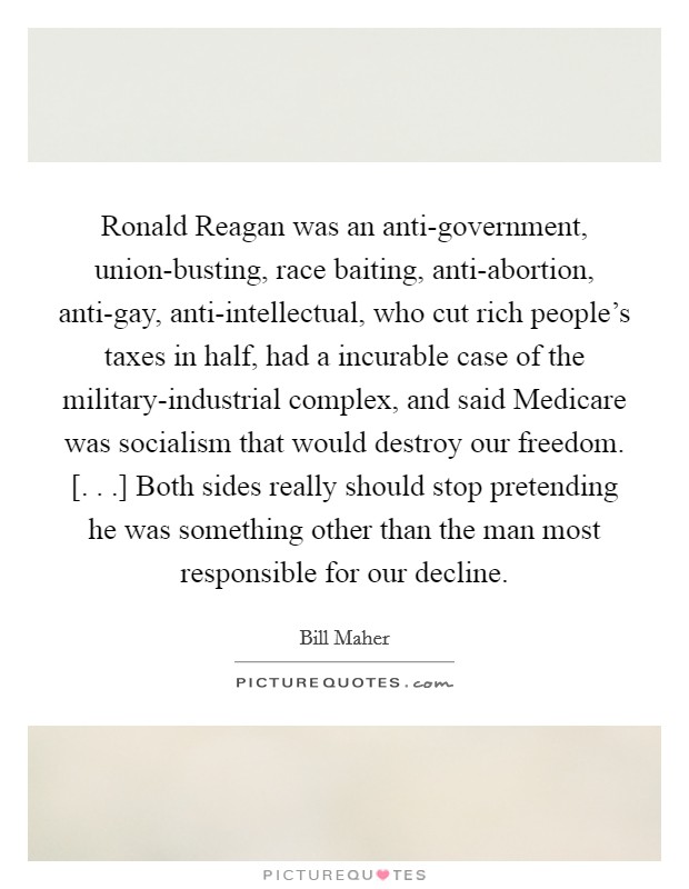 Ronald Reagan was an anti-government, union-busting, race baiting, anti-abortion, anti-gay, anti-intellectual, who cut rich people’s taxes in half, had a incurable case of the military-industrial complex, and said Medicare was socialism that would destroy our freedom. [. . .] Both sides really should stop pretending he was something other than the man most responsible for our decline Picture Quote #1