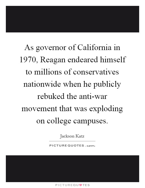 As governor of California in 1970, Reagan endeared himself to millions of conservatives nationwide when he publicly rebuked the anti-war movement that was exploding on college campuses Picture Quote #1