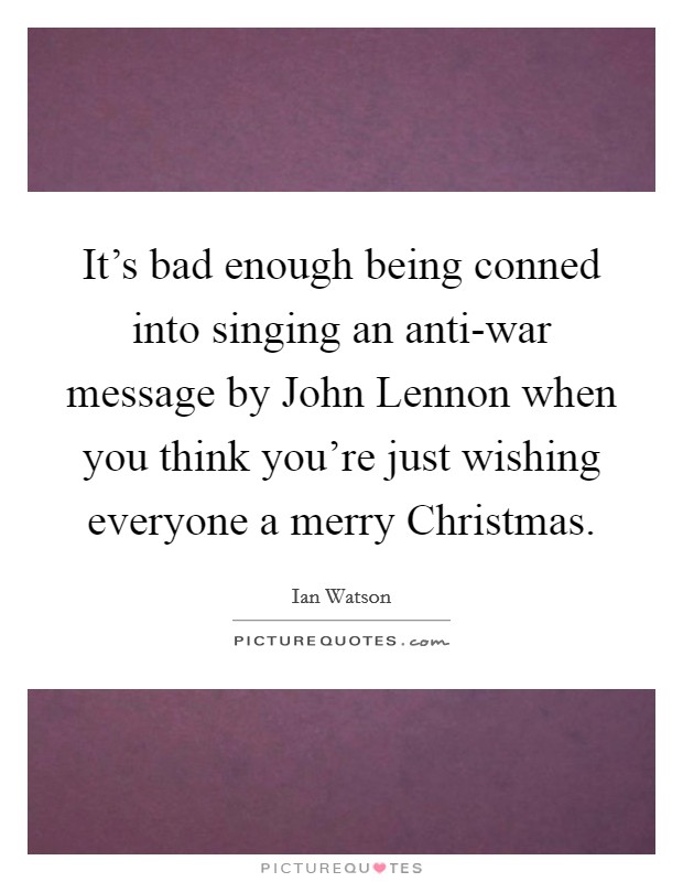 It’s bad enough being conned into singing an anti-war message by John Lennon when you think you’re just wishing everyone a merry Christmas Picture Quote #1