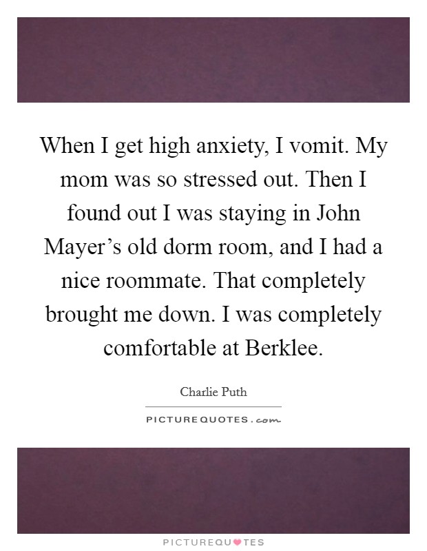 When I get high anxiety, I vomit. My mom was so stressed out. Then I found out I was staying in John Mayer's old dorm room, and I had a nice roommate. That completely brought me down. I was completely comfortable at Berklee. Picture Quote #1