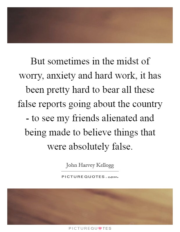 But sometimes in the midst of worry, anxiety and hard work, it has been pretty hard to bear all these false reports going about the country - to see my friends alienated and being made to believe things that were absolutely false. Picture Quote #1