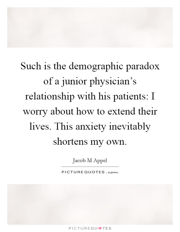 Such is the demographic paradox of a junior physician’s relationship with his patients: I worry about how to extend their lives. This anxiety inevitably shortens my own Picture Quote #1