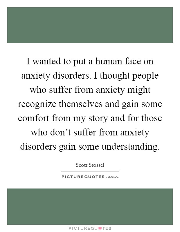 I wanted to put a human face on anxiety disorders. I thought people who suffer from anxiety might recognize themselves and gain some comfort from my story and for those who don’t suffer from anxiety disorders gain some understanding Picture Quote #1
