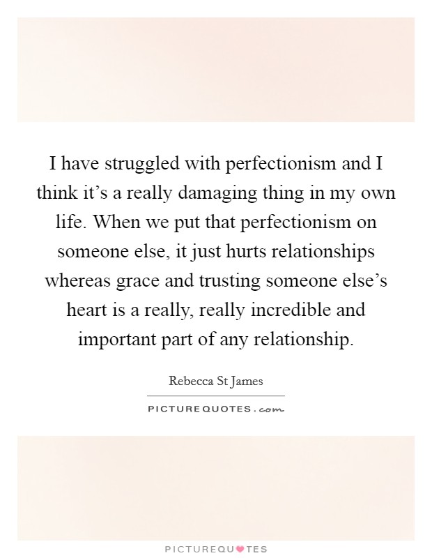 I have struggled with perfectionism and I think it’s a really damaging thing in my own life. When we put that perfectionism on someone else, it just hurts relationships whereas grace and trusting someone else’s heart is a really, really incredible and important part of any relationship Picture Quote #1