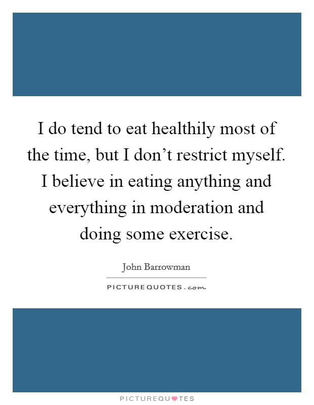I do tend to eat healthily most of the time, but I don’t restrict myself. I believe in eating anything and everything in moderation and doing some exercise Picture Quote #1