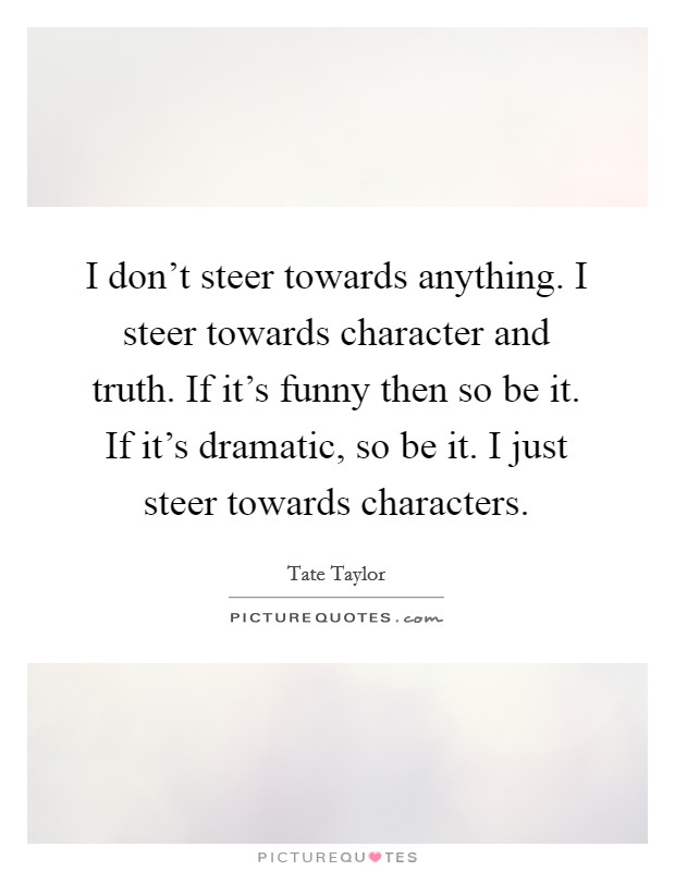 I don’t steer towards anything. I steer towards character and truth. If it’s funny then so be it. If it’s dramatic, so be it. I just steer towards characters Picture Quote #1