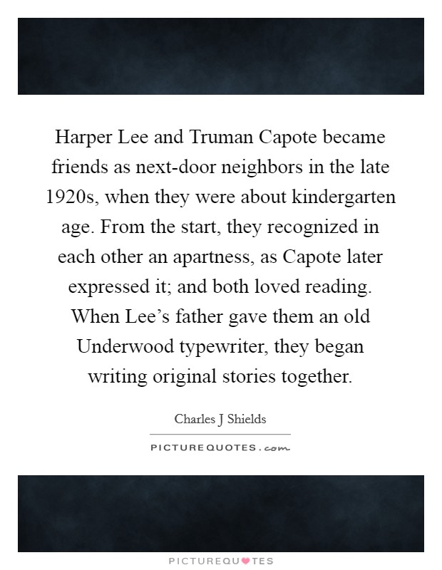 Harper Lee and Truman Capote became friends as next-door neighbors in the late 1920s, when they were about kindergarten age. From the start, they recognized in each other an apartness, as Capote later expressed it; and both loved reading. When Lee’s father gave them an old Underwood typewriter, they began writing original stories together Picture Quote #1