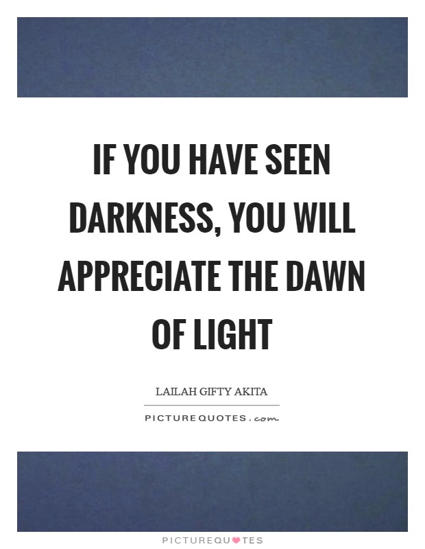 If you have seen darkness, you will appreciate the dawn of light Picture Quote #1