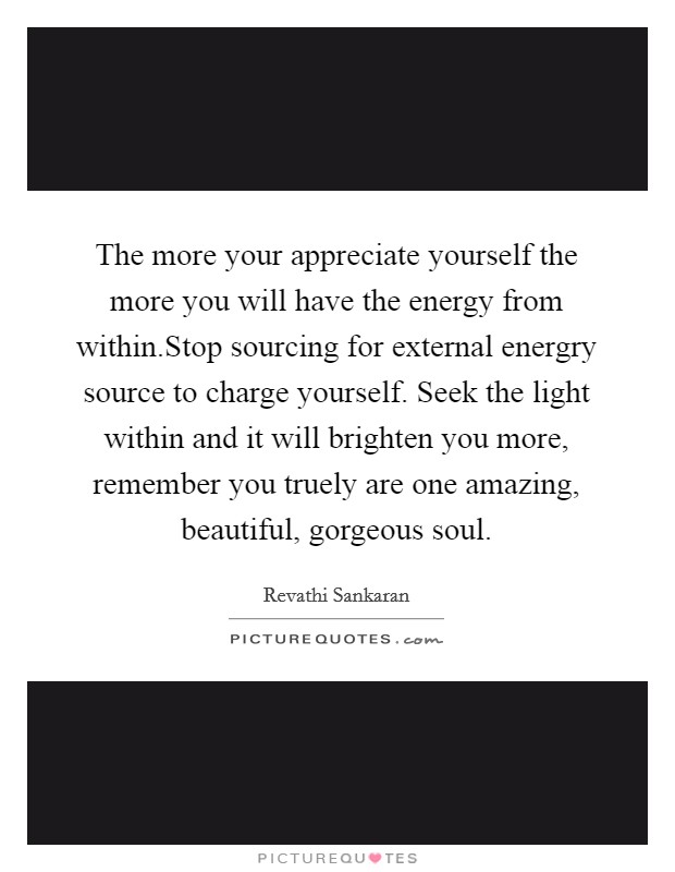 The more your appreciate yourself the more you will have the energy from within.Stop sourcing for external energry source to charge yourself. Seek the light within and it will brighten you more, remember you truely are one amazing, beautiful, gorgeous soul Picture Quote #1