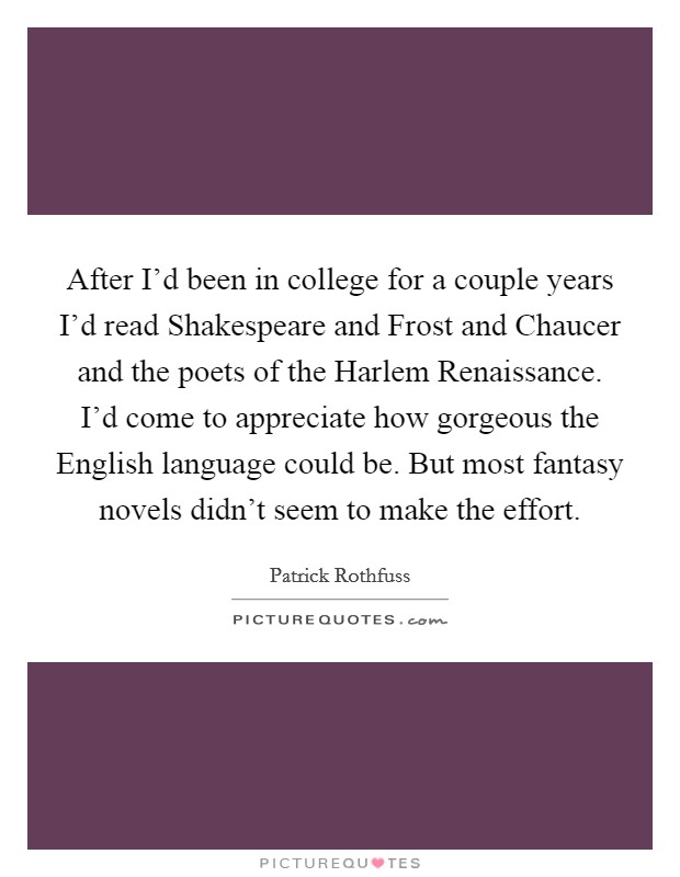 After I’d been in college for a couple years I’d read Shakespeare and Frost and Chaucer and the poets of the Harlem Renaissance. I’d come to appreciate how gorgeous the English language could be. But most fantasy novels didn’t seem to make the effort Picture Quote #1