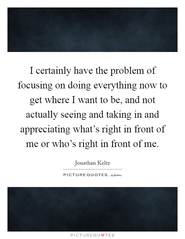 I certainly have the problem of focusing on doing everything now to get where I want to be, and not actually seeing and taking in and appreciating what's right in front of me or who's right in front of me. Picture Quote #1