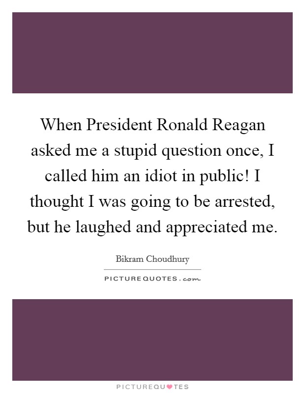 When President Ronald Reagan asked me a stupid question once, I called him an idiot in public! I thought I was going to be arrested, but he laughed and appreciated me Picture Quote #1