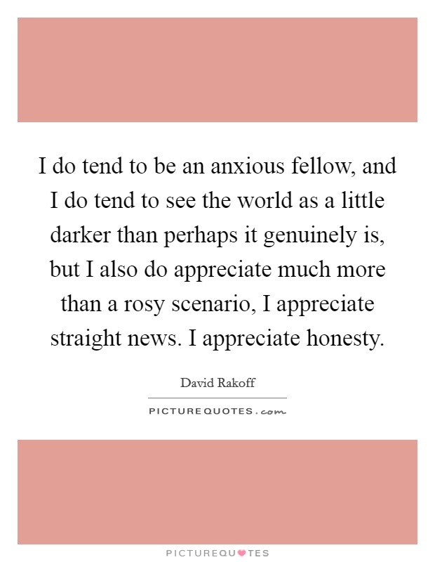 I do tend to be an anxious fellow, and I do tend to see the world as a little darker than perhaps it genuinely is, but I also do appreciate much more than a rosy scenario, I appreciate straight news. I appreciate honesty Picture Quote #1
