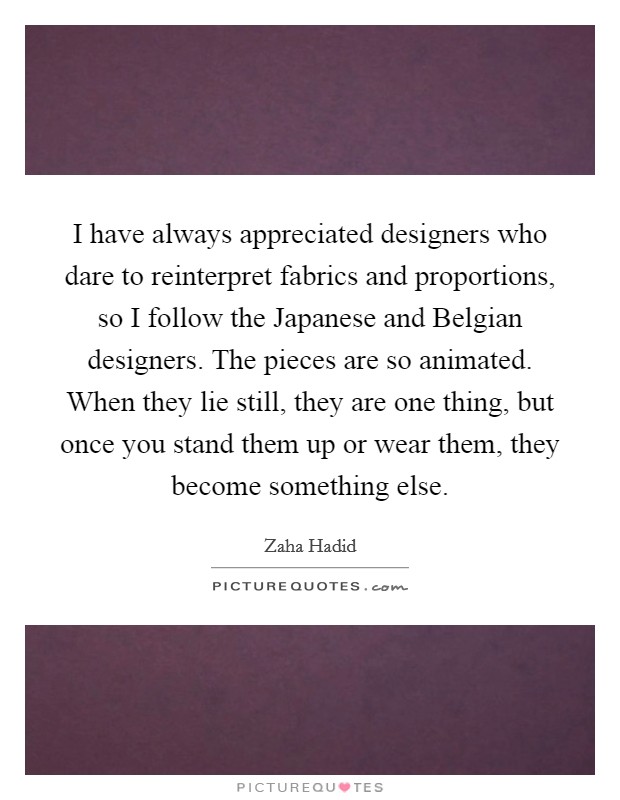 I have always appreciated designers who dare to reinterpret fabrics and proportions, so I follow the Japanese and Belgian designers. The pieces are so animated. When they lie still, they are one thing, but once you stand them up or wear them, they become something else. Picture Quote #1
