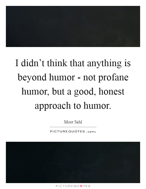 I didn't think that anything is beyond humor - not profane humor, but a good, honest approach to humor. Picture Quote #1