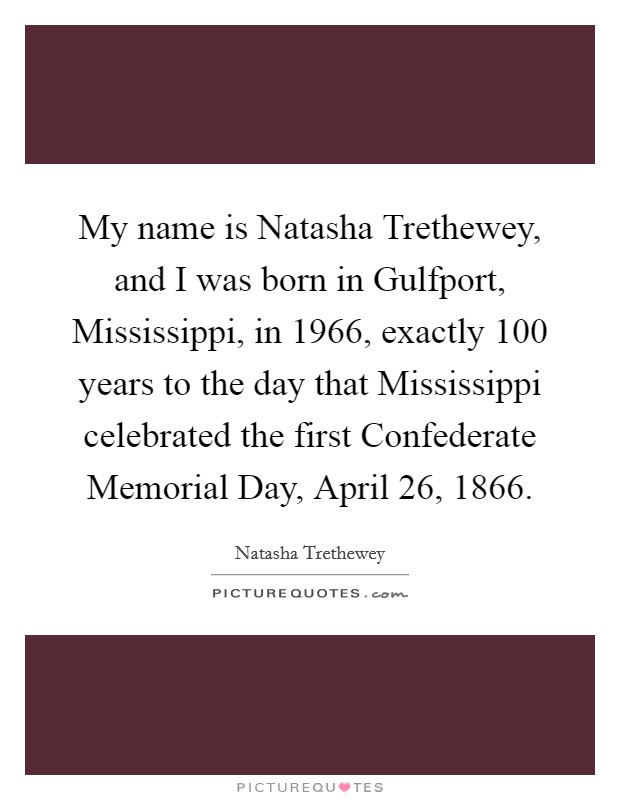 My name is Natasha Trethewey, and I was born in Gulfport, Mississippi, in 1966, exactly 100 years to the day that Mississippi celebrated the first Confederate Memorial Day, April 26, 1866 Picture Quote #1