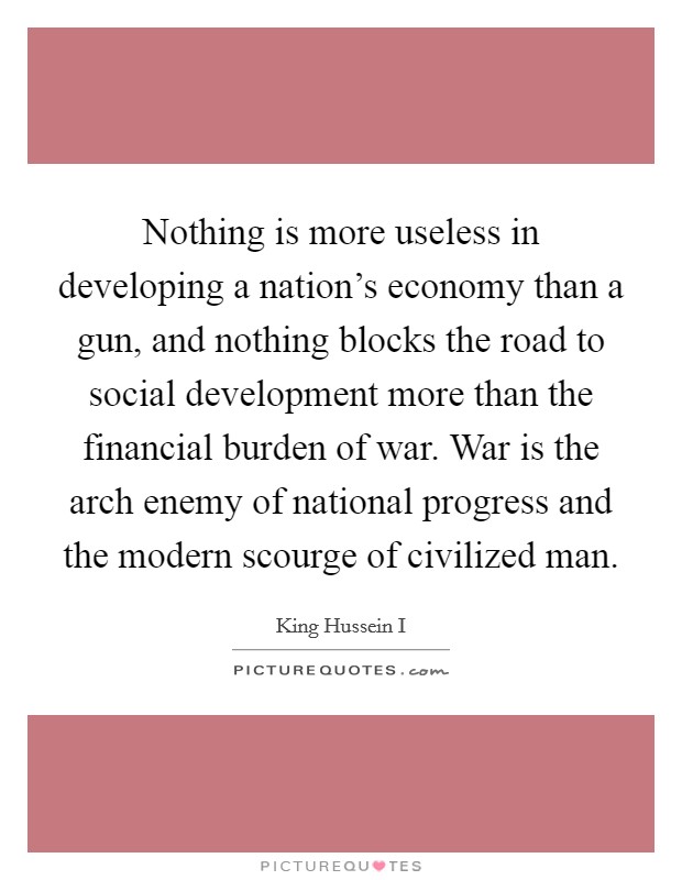 Nothing is more useless in developing a nation’s economy than a gun, and nothing blocks the road to social development more than the financial burden of war. War is the arch enemy of national progress and the modern scourge of civilized man Picture Quote #1