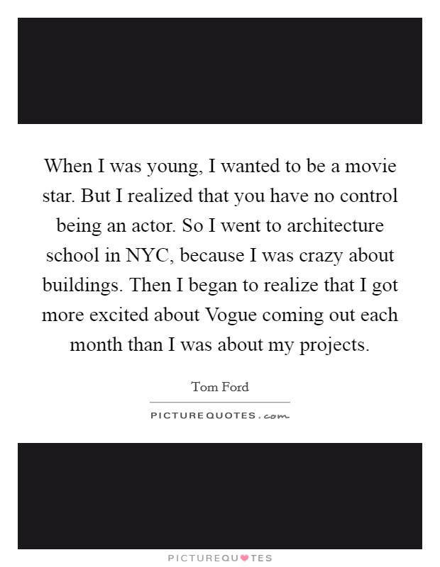 When I was young, I wanted to be a movie star. But I realized that you have no control being an actor. So I went to architecture school in NYC, because I was crazy about buildings. Then I began to realize that I got more excited about Vogue coming out each month than I was about my projects Picture Quote #1