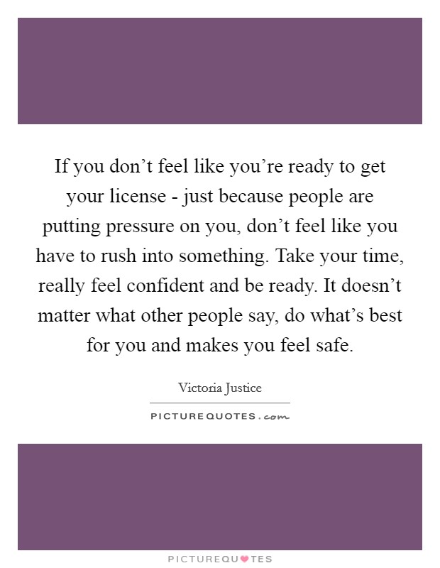 If you don’t feel like you’re ready to get your license - just because people are putting pressure on you, don’t feel like you have to rush into something. Take your time, really feel confident and be ready. It doesn’t matter what other people say, do what’s best for you and makes you feel safe Picture Quote #1