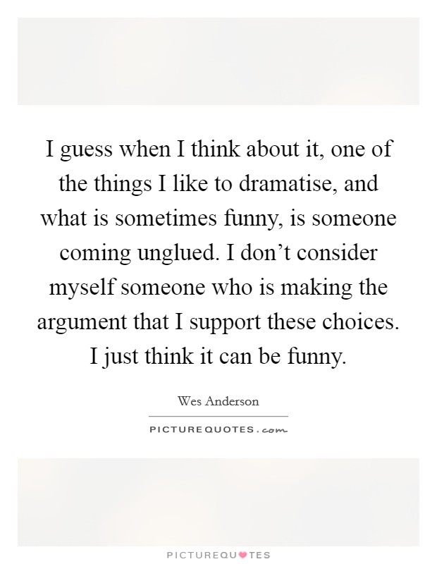 I guess when I think about it, one of the things I like to dramatise, and what is sometimes funny, is someone coming unglued. I don’t consider myself someone who is making the argument that I support these choices. I just think it can be funny Picture Quote #1