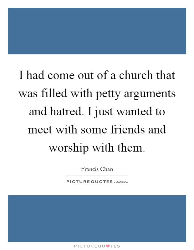 I had come out of a church that was filled with petty arguments and hatred. I just wanted to meet with some friends and worship with them. Picture Quote #1