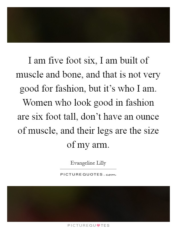 I am five foot six, I am built of muscle and bone, and that is not very good for fashion, but it’s who I am. Women who look good in fashion are six foot tall, don’t have an ounce of muscle, and their legs are the size of my arm Picture Quote #1