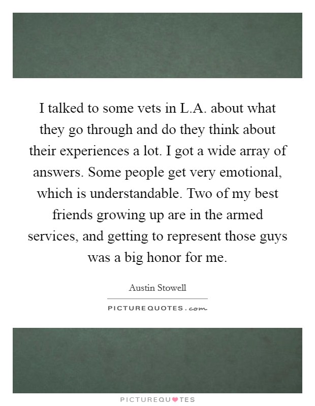I talked to some vets in L.A. about what they go through and do they think about their experiences a lot. I got a wide array of answers. Some people get very emotional, which is understandable. Two of my best friends growing up are in the armed services, and getting to represent those guys was a big honor for me Picture Quote #1