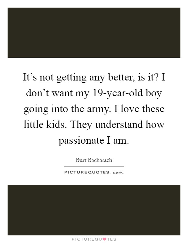 It’s not getting any better, is it? I don’t want my 19-year-old boy going into the army. I love these little kids. They understand how passionate I am Picture Quote #1
