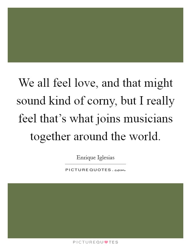 We all feel love, and that might sound kind of corny, but I really feel that's what joins musicians together around the world. Picture Quote #1