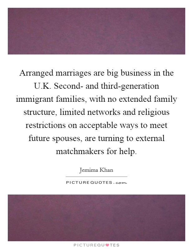 Arranged marriages are big business in the U.K. Second- and third-generation immigrant families, with no extended family structure, limited networks and religious restrictions on acceptable ways to meet future spouses, are turning to external matchmakers for help Picture Quote #1