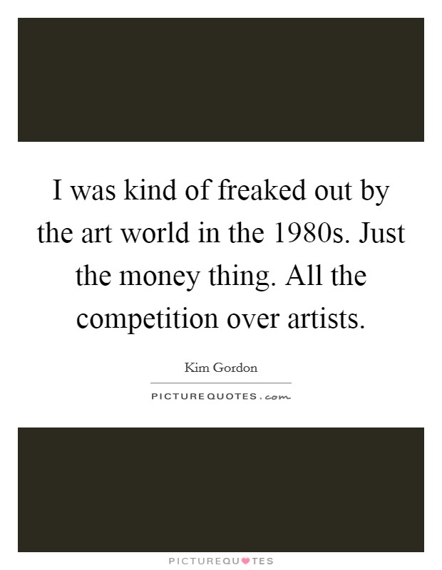 I was kind of freaked out by the art world in the 1980s. Just the money thing. All the competition over artists. Picture Quote #1