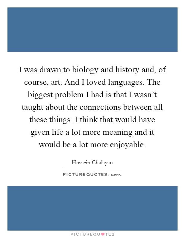 I was drawn to biology and history and, of course, art. And I loved languages. The biggest problem I had is that I wasn’t taught about the connections between all these things. I think that would have given life a lot more meaning and it would be a lot more enjoyable Picture Quote #1