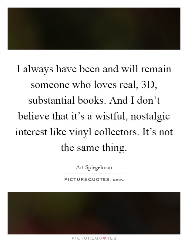 I always have been and will remain someone who loves real, 3D, substantial books. And I don’t believe that it’s a wistful, nostalgic interest like vinyl collectors. It’s not the same thing Picture Quote #1