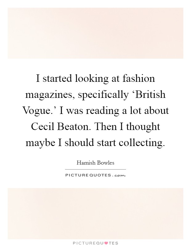 I started looking at fashion magazines, specifically ‘British Vogue.' I was reading a lot about Cecil Beaton. Then I thought maybe I should start collecting. Picture Quote #1