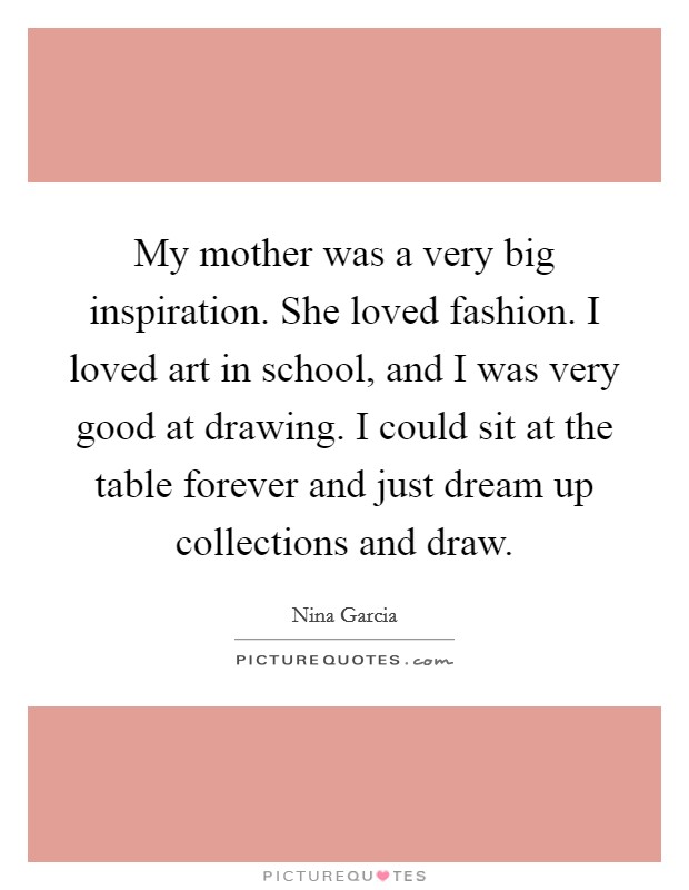 My mother was a very big inspiration. She loved fashion. I loved art in school, and I was very good at drawing. I could sit at the table forever and just dream up collections and draw Picture Quote #1
