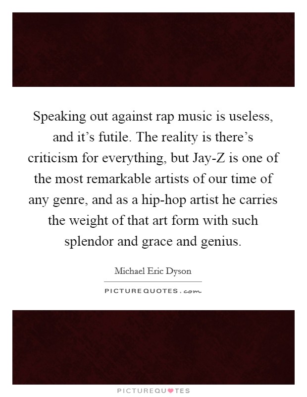 Speaking out against rap music is useless, and it’s futile. The reality is there’s criticism for everything, but Jay-Z is one of the most remarkable artists of our time of any genre, and as a hip-hop artist he carries the weight of that art form with such splendor and grace and genius Picture Quote #1