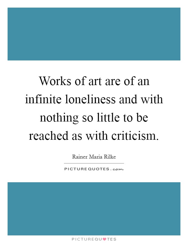 Works of art are of an infinite loneliness and with nothing so little to be reached as with criticism Picture Quote #1