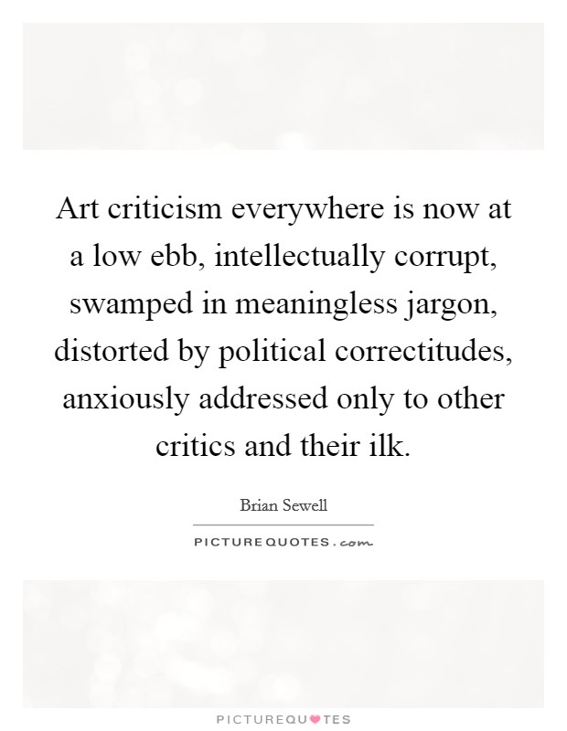 Art criticism everywhere is now at a low ebb, intellectually corrupt, swamped in meaningless jargon, distorted by political correctitudes, anxiously addressed only to other critics and their ilk Picture Quote #1