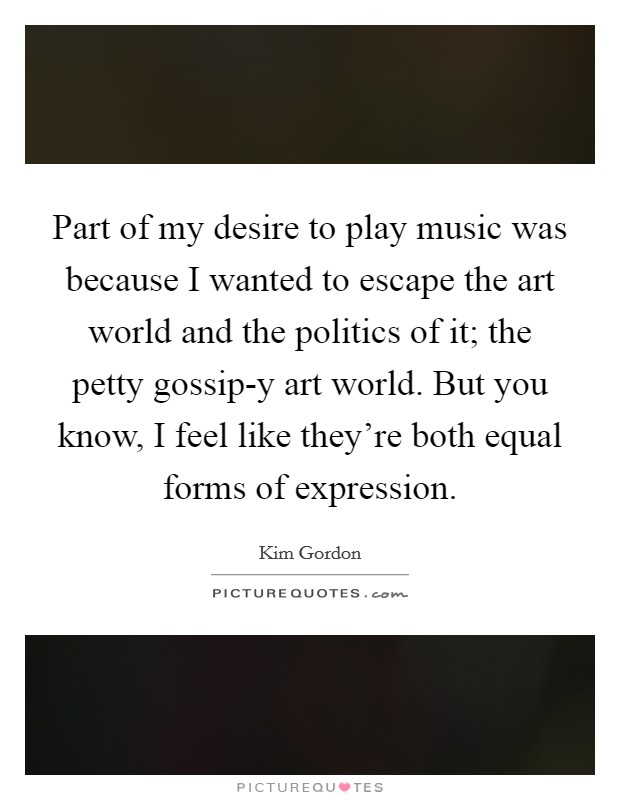 Part of my desire to play music was because I wanted to escape the art world and the politics of it; the petty gossip-y art world. But you know, I feel like they’re both equal forms of expression Picture Quote #1