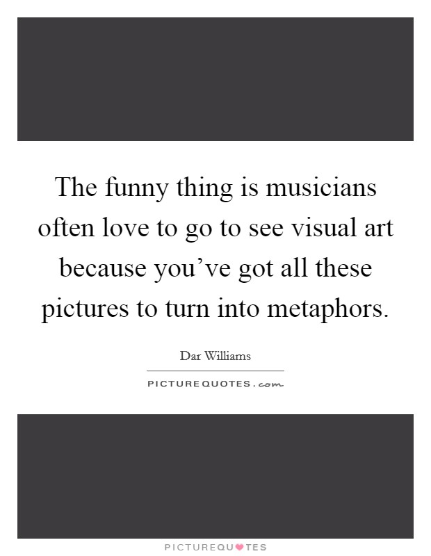 The funny thing is musicians often love to go to see visual art because you’ve got all these pictures to turn into metaphors Picture Quote #1