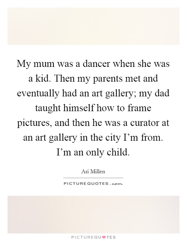 My mum was a dancer when she was a kid. Then my parents met and eventually had an art gallery; my dad taught himself how to frame pictures, and then he was a curator at an art gallery in the city I’m from. I’m an only child Picture Quote #1