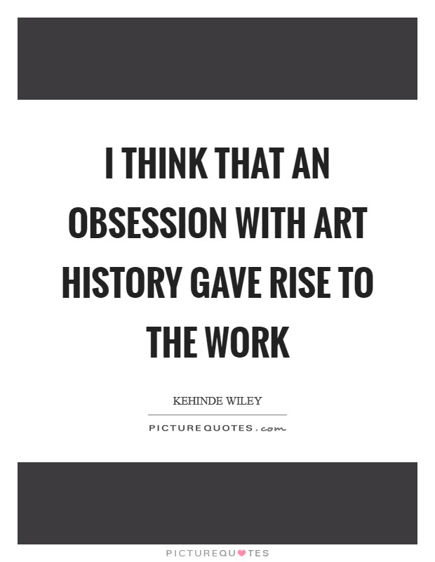 I think that an obsession with art history gave rise to the work Picture Quote #1