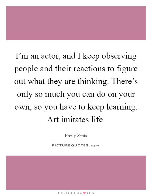 I’m an actor, and I keep observing people and their reactions to figure out what they are thinking. There’s only so much you can do on your own, so you have to keep learning. Art imitates life Picture Quote #1