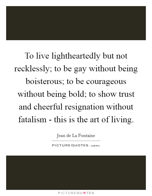 To live lightheartedly but not recklessly; to be gay without being boisterous; to be courageous without being bold; to show trust and cheerful resignation without fatalism - this is the art of living Picture Quote #1
