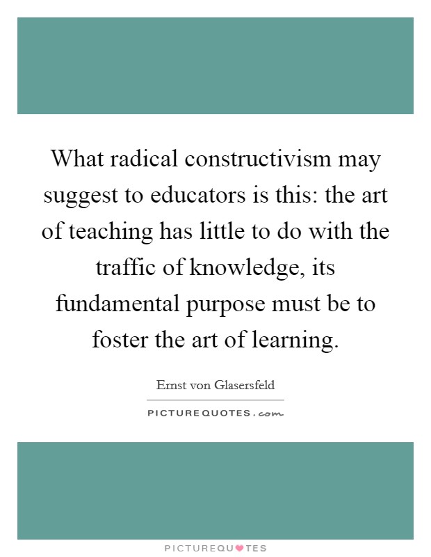 What radical constructivism may suggest to educators is this: the art of teaching has little to do with the traffic of knowledge, its fundamental purpose must be to foster the art of learning Picture Quote #1