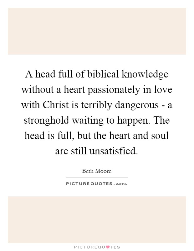 A head full of biblical knowledge without a heart passionately in love with Christ is terribly dangerous - a stronghold waiting to happen. The head is full, but the heart and soul are still unsatisfied Picture Quote #1