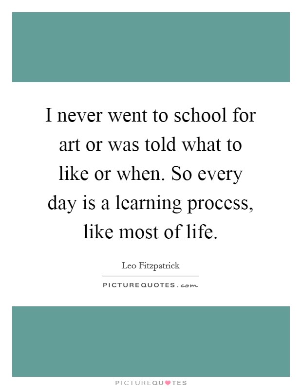 I never went to school for art or was told what to like or when. So every day is a learning process, like most of life Picture Quote #1