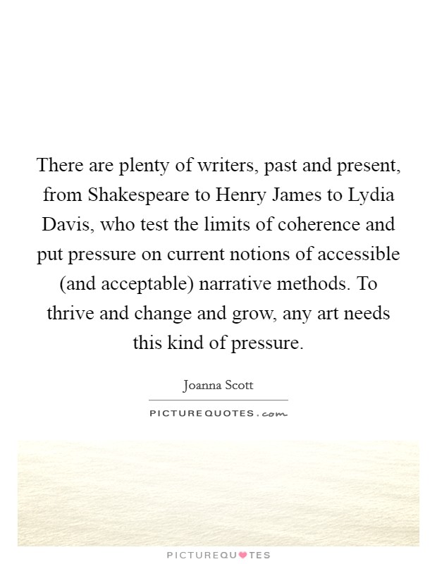 There are plenty of writers, past and present, from Shakespeare to Henry James to Lydia Davis, who test the limits of coherence and put pressure on current notions of accessible (and acceptable) narrative methods. To thrive and change and grow, any art needs this kind of pressure. Picture Quote #1