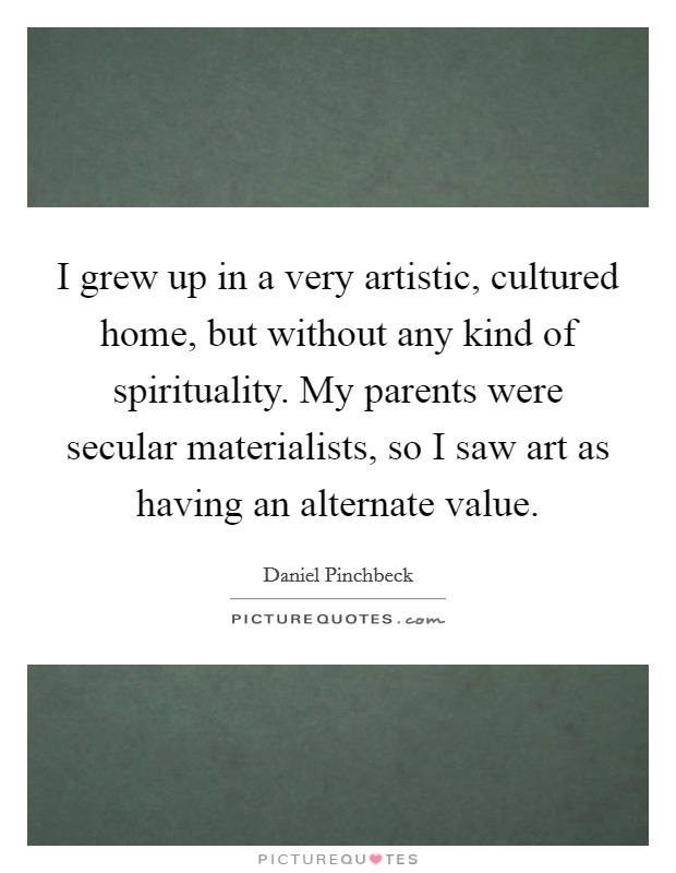 I grew up in a very artistic, cultured home, but without any kind of spirituality. My parents were secular materialists, so I saw art as having an alternate value. Picture Quote #1